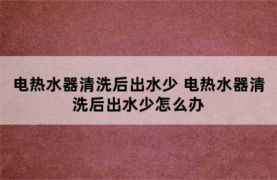 电热水器清洗后出水少 电热水器清洗后出水少怎么办